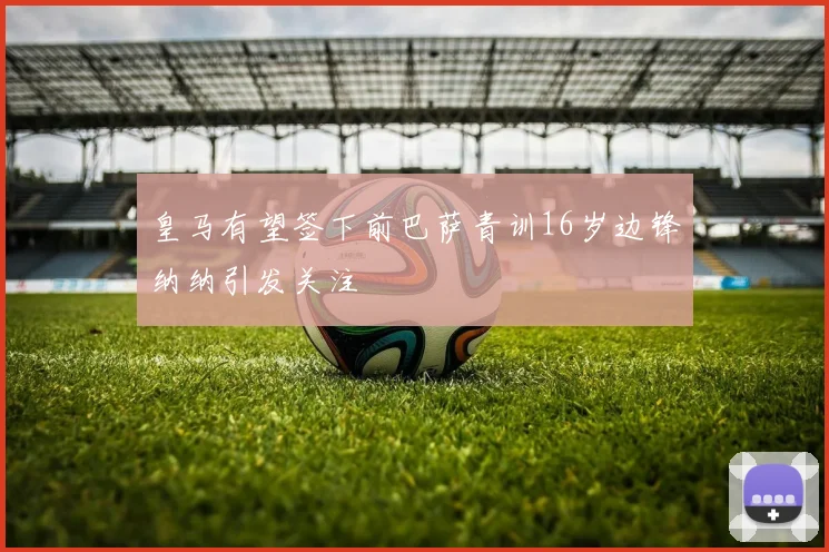 皇马有望签下前巴萨青训16岁边锋纳纳引发关注