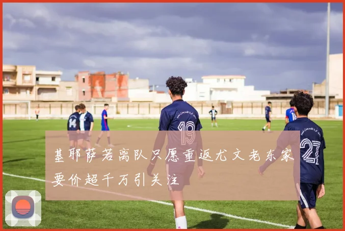 基耶萨若离队只愿重返尤文老东家要价超千万引关注