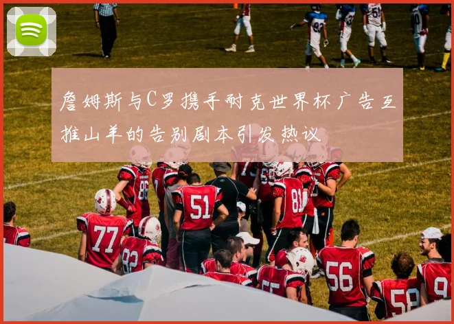詹姆斯与C罗携手耐克世界杯广告互推山羊的告别剧本引发热议