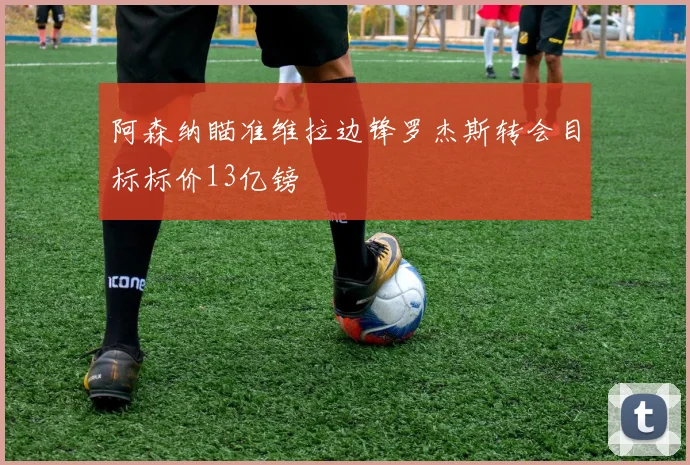 阿森纳瞄准维拉边锋罗杰斯转会目标标价13亿镑