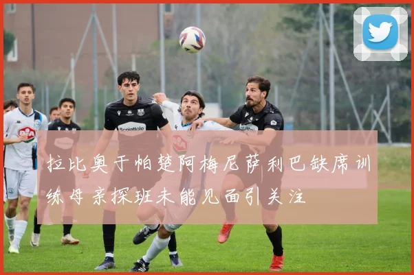拉比奥于帕楚阿梅尼萨利巴缺席训练母亲探班未能见面引关注