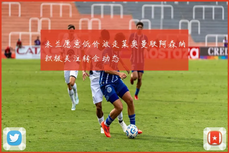 米兰愿意低价放走莱奥曼联阿森纳积极关注转会动态