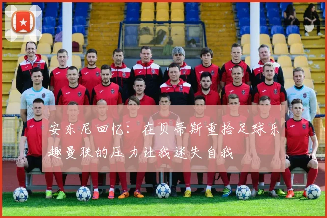 安东尼回忆：在贝蒂斯重拾足球乐趣曼联的压力让我迷失自我