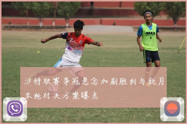 沙特联赛争冠悬念加剧胜利与新月末轮对决方案曝光