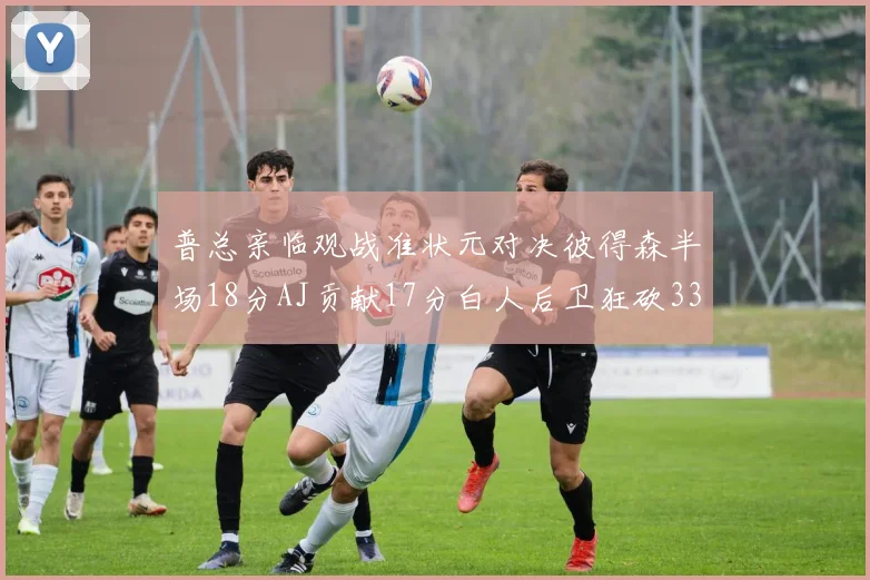 普总亲临观战准状元对决彼得森半场18分AJ贡献17分白人后卫狂砍33分10助攻