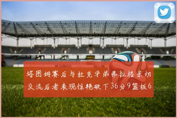 塔图姆赛后与杜克学弟弗拉格亲切交流后者表现惊艳砍下36分9篮板6助攻