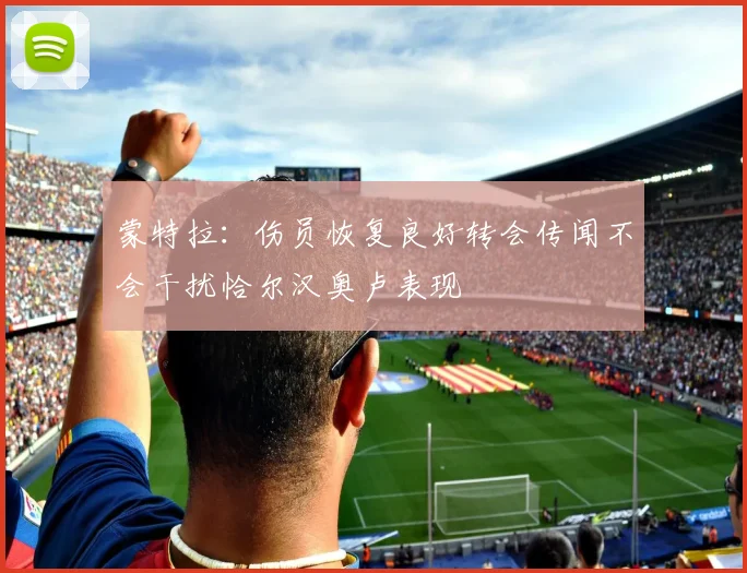 蒙特拉：伤员恢复良好转会传闻不会干扰恰尔汉奥卢表现