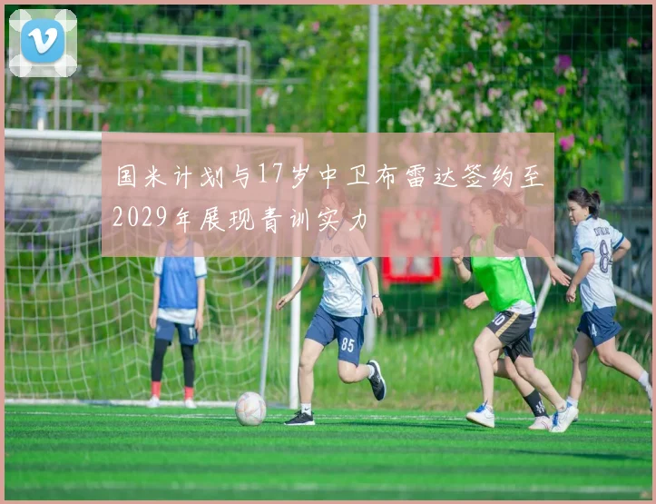 国米计划与17岁中卫布雷达签约至2029年展现青训实力