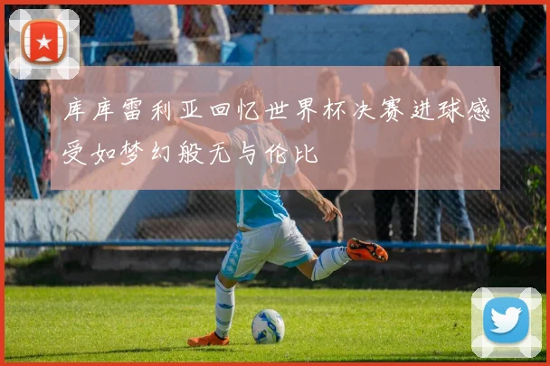 库库雷利亚回忆世界杯决赛进球感受如梦幻般无与伦比