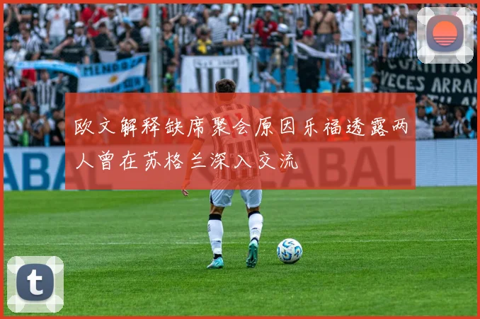 欧文解释缺席聚会原因乐福透露两人曾在苏格兰深入交流