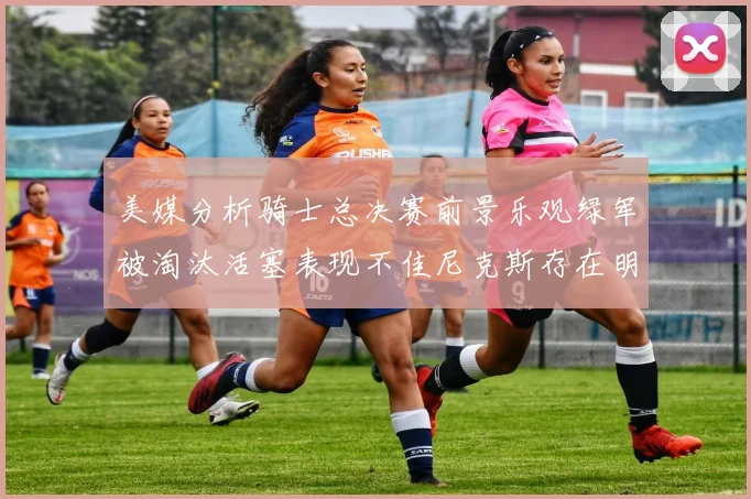 美媒分析骑士总决赛前景乐观绿军被淘汰活塞表现不佳尼克斯存在明显短板