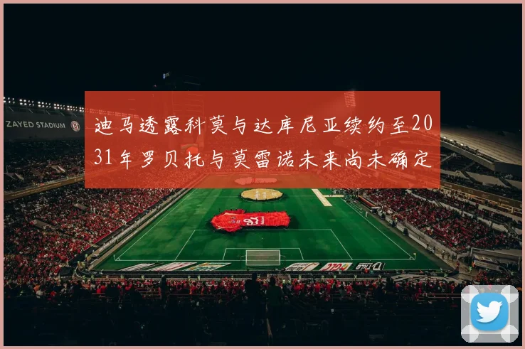迪马透露科莫与达库尼亚续约至2031年罗贝托与莫雷诺未来尚未确定
