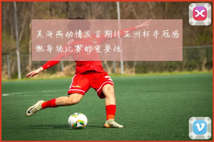 吴海燕动情发言期待亚洲杯夺冠感慨每场比赛的重要性
