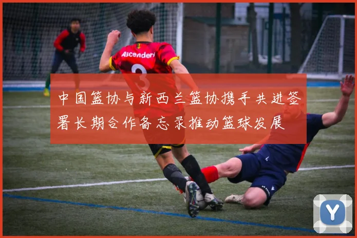 中国篮协与新西兰篮协携手共进签署长期合作备忘录推动篮球发展