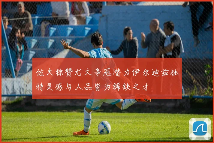 佐夫称赞尤文争冠潜力伊尔迪兹独特灵感与人品皆为稀缺之才