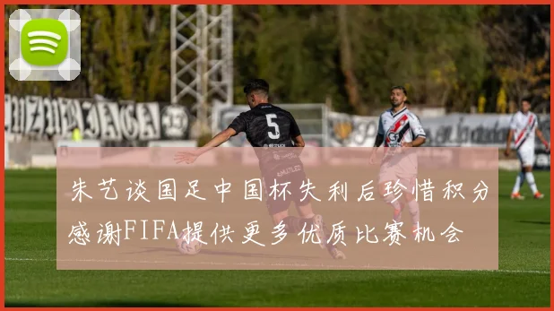 朱艺谈国足中国杯失利后珍惜积分感谢FIFA提供更多优质比赛机会