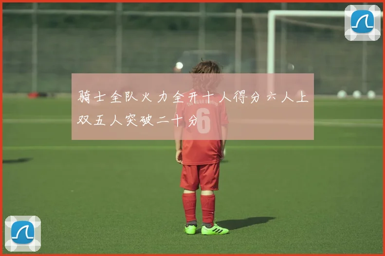 骑士全队火力全开十人得分六人上双五人突破二十分
