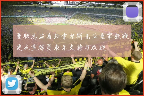 曼联总监看好索尔斯克亚重掌教鞭更衣室球员表示支持与欢迎
