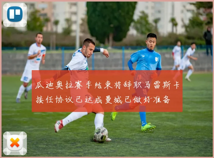 瓜迪奥拉赛季结束将辞职马雷斯卡接任协议已达成曼城已做好准备