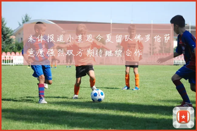 米体报道小基恩今夏留队佛罗伦萨意愿强烈双方期待继续合作