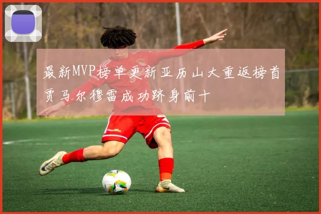 最新MVP榜单更新亚历山大重返榜首贾马尔穆雷成功跻身前十